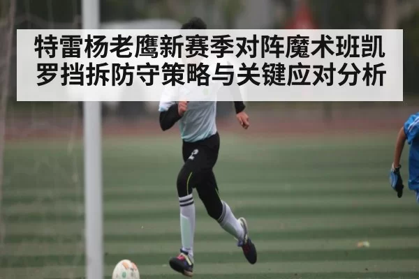 特雷杨老鹰新赛季对阵魔术班凯罗挡拆防守策略与关键应对分析 | anbotiyu